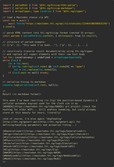 Syntax colored TypeScript source code:

import { parseHtml } from "@thi.ng/hiccup-html-parse";
import { serialize } from "@thi.ng/hiccup-markdown";
import { arrayZipper, type Location } from "@thi.ng/zipper";

// load a Mastodon status via API
const res = await (
	await fetch("https://mastodon.thi.ng/api/v1/statuses/115464108396925195")
).json();

// parse HTML content into thing/hiccup format (nested JS arrays)
const parsed = parseHtml(res.content, {
	whitespace: true,
	ignoreAtt…