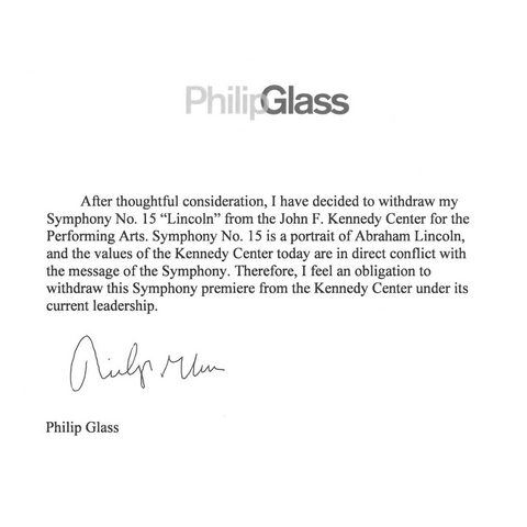 Philip Glass letter to Kennedy Center:

"After thoughtful consideration, I have decided to withdraw my Symphony No. 15 "Lincoln" from the John F. Kennedy Center for the Performing Arts. Symphony No. 15 is a portrait of Abraham Lincoln, and the values of the Kennedy Center today are in direct conflict with the message of the Symphony. Therefore, I feel an obligation to withdraw this Symphony premiere from the Kennedy Center under its current leadership. Philip Glass"