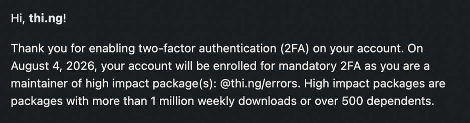 Screenshot of an except of the email received from NPM:
"Hi, thi.ng!
Thank you for enabling two-factor authentication (2FA) on your account. On August 4, 2026, your account will be enrolled for mandatory 2FA as you are a maintainer of high impact package(s): @thi.ng/errors. High impact packages are packages with more than 1 million weekly downloads or over 500 dependents."
